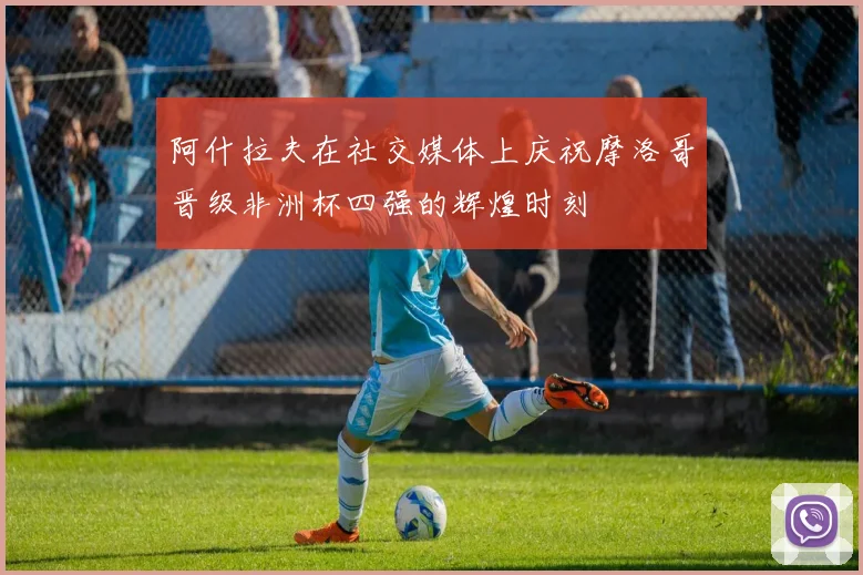 阿什拉夫在社交媒体上庆祝摩洛哥晋级非洲杯四强的辉煌时刻