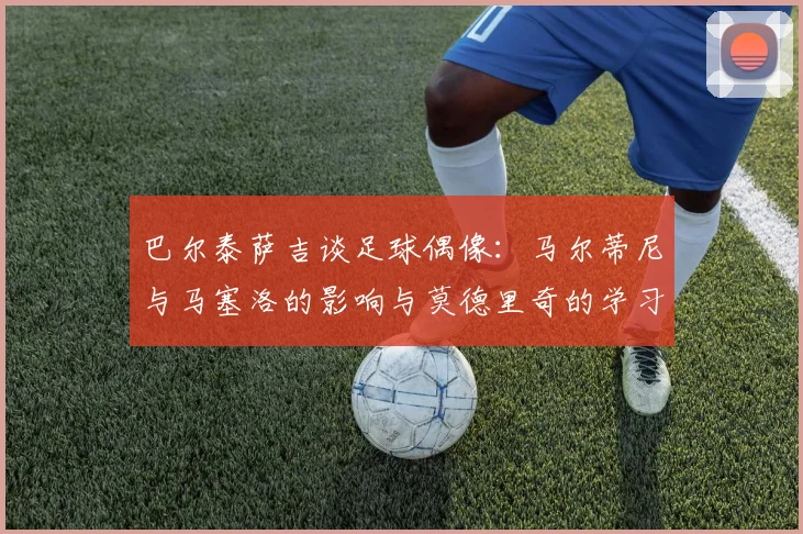 巴尔泰萨吉谈足球偶像：马尔蒂尼与马塞洛的影响与莫德里奇的学习价值