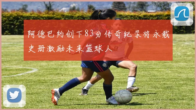 阿德巴约创下83分传奇纪录将永载史册激励未来篮球人