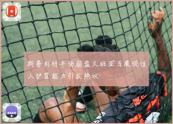 斯普利特半场崩盘文班亚马展现惊人护筐能力引发热议
