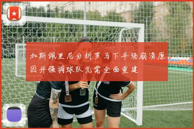 加斯佩里尼分析罗马下半场崩溃原因并强调球队无需全面重建
