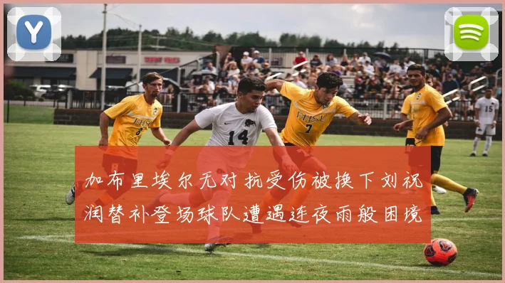加布里埃尔无对抗受伤被换下刘祝润替补登场球队遭遇连夜雨般困境