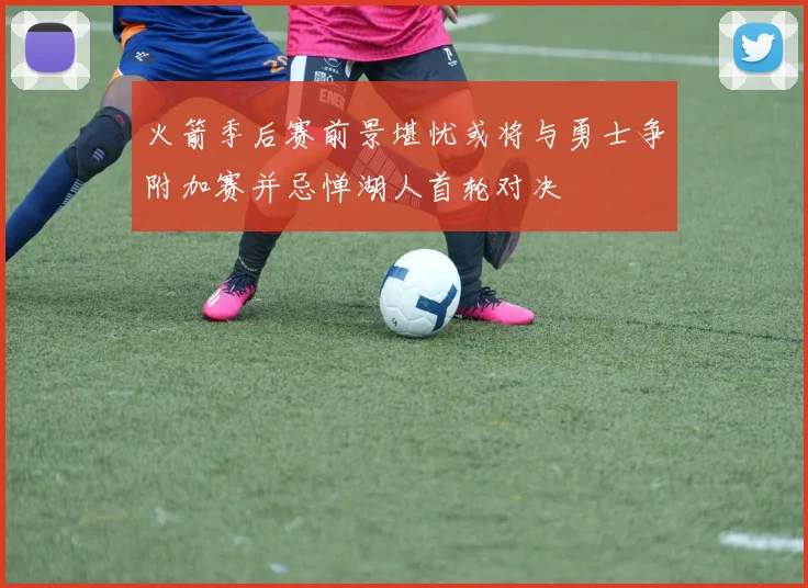 火箭季后赛前景堪忧或将与勇士争附加赛并忌惮湖人首轮对决