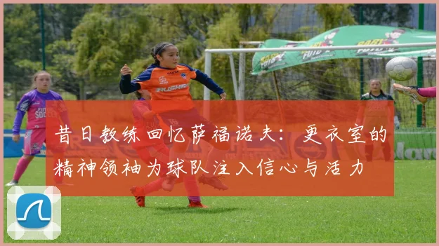 昔日教练回忆萨福诺夫：更衣室的精神领袖为球队注入信心与活力