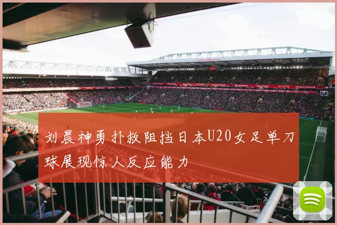刘晨神勇扑救阻挡日本U20女足单刀球展现惊人反应能力