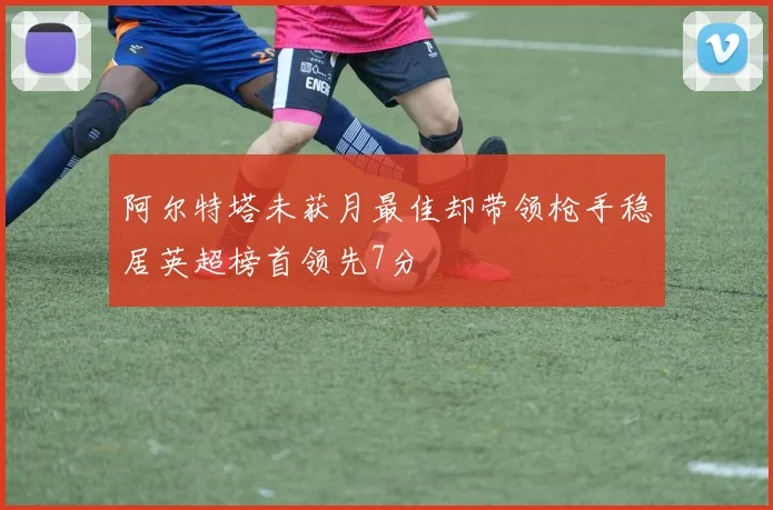 阿尔特塔未获月最佳却带领枪手稳居英超榜首领先7分