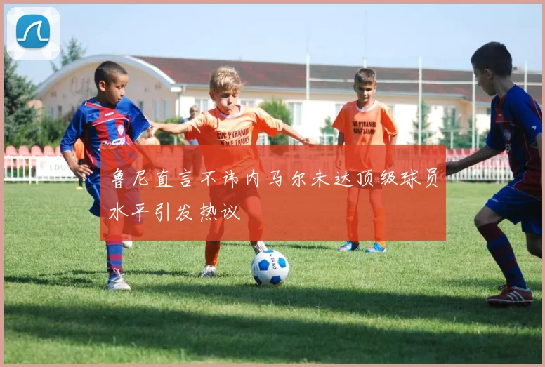 鲁尼直言不讳内马尔未达顶级球员水平引发热议