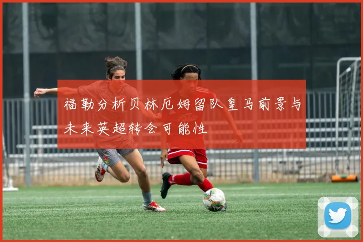 福勒分析贝林厄姆留队皇马前景与未来英超转会可能性