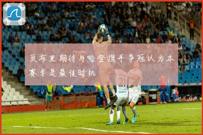 莫布里期待与哈登携手争冠认为本赛季是最佳时机