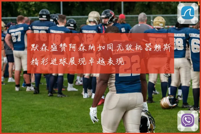 默森盛赞阿森纳如同无敌机器赖斯精彩进球展现卓越表现