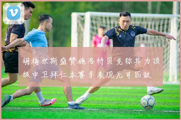胡梅尔斯盛赞施洛特贝克称其为顶级中卫拜仁本赛季表现无可匹敌