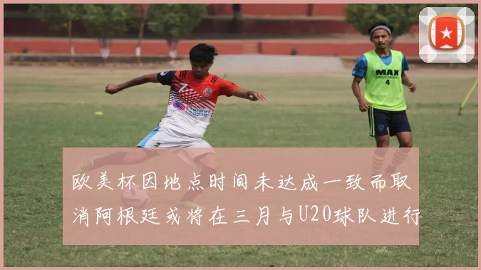 欧美杯因地点时间未达成一致而取消阿根廷或将在三月与U20球队进行比赛