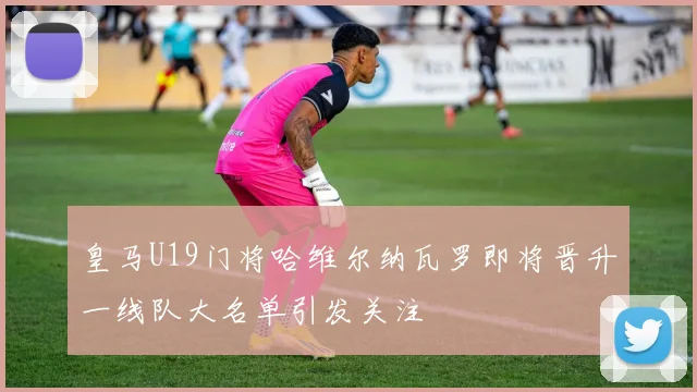 皇马U19门将哈维尔纳瓦罗即将晋升一线队大名单引发关注