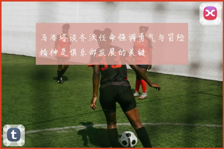 马洛塔谈齐沃任命强调勇气与冒险精神是俱乐部发展的关键