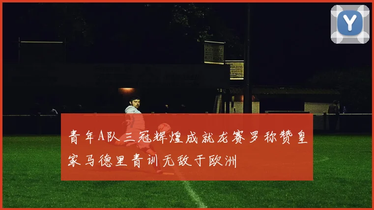 青年A队三冠辉煌成就龙赛罗称赞皇家马德里青训无敌于欧洲